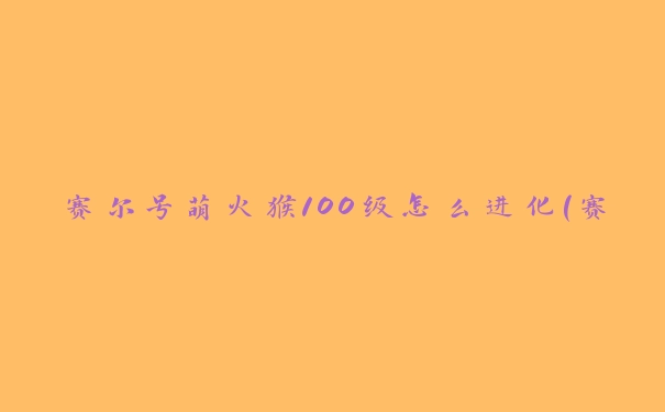 赛尔号萌火猴100级怎么进化(赛尔号100级萌火猴内丹)
